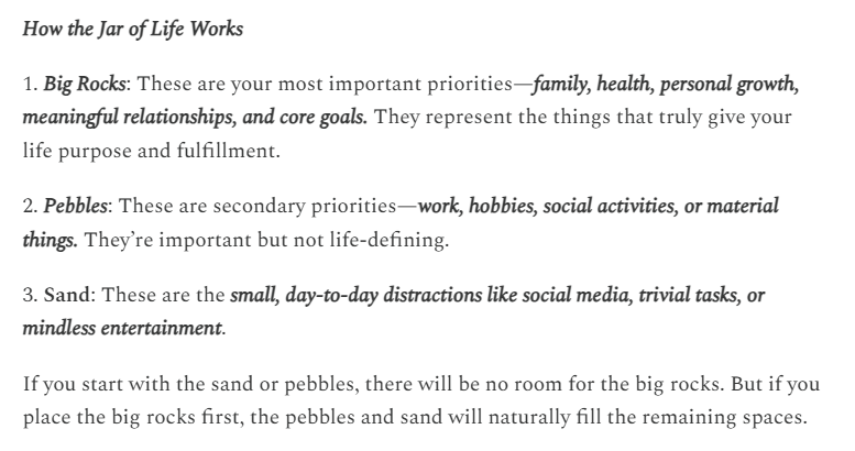 Screenshot of text from the link: 
How the Jar of Life Works

1. Big Rocks: These are your most important priorities—family, health, personal growth, meaningful relationships, and core goals. They represent the things that truly give your life purpose and fulfillment.

2. Pebbles: These are secondary priorities—work, hobbies, social activities, or material things. They’re important but not life-defining.

3. Sand: These are the small, day-to-day distractions like social media, trivial tasks, or mindless entertainment.

If you start with the sand or pebbles, there will be no room for the big rocks. But if you place the big rocks first, the pebbles and sand will naturally fill the remaining spaces.