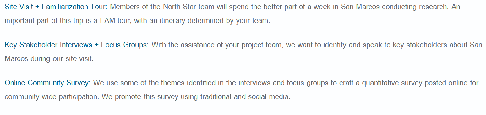 Screenshot of text that reads:
Site Visit + Familiarization Tour: Members of the North Star team will spend the better part of a week in San Marcos conducting research. An
important part of this trip is a FAM tour, with an itinerary determined by your team.
Key Stakeholder Interviews + Focus Groups: With the assistance of your project team, we want to identify and speak to key stakeholders about San
Marcos during our site visit.
Online Community Survey: We use some of the themes identified in the interviews and focus groups to craft a quantitative survey posted online for
community-wide participation. We promote this survey using traditional and social media.